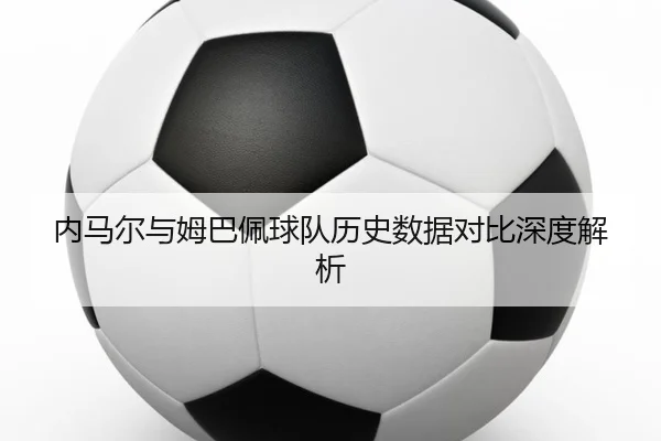 内马尔与姆巴佩球队历史数据对比深度解析